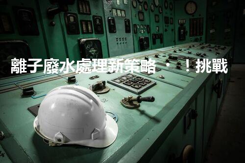 離子廢水處理新策略！挑戰(zhàn)與機遇究竟在哪里？
